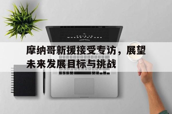 九游中国-包含摩纳哥新援接受专访，展望未来发展目标与挑战的词条